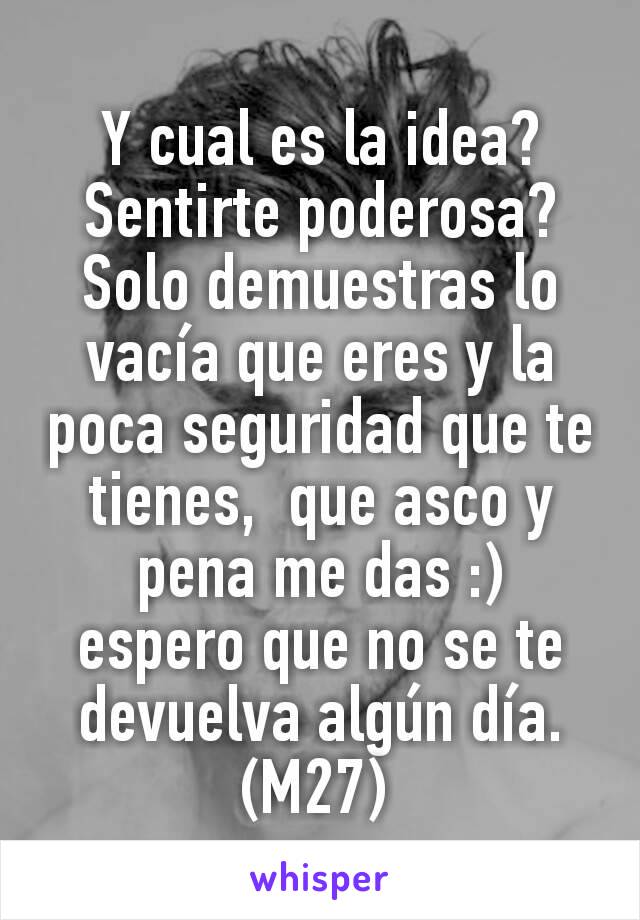 Y cual es la idea?  Sentirte poderosa?  Solo demuestras lo vacía que eres y la poca seguridad que te tienes,  que asco y pena me das :)  espero que no se te devuelva algún día.   (M27) 