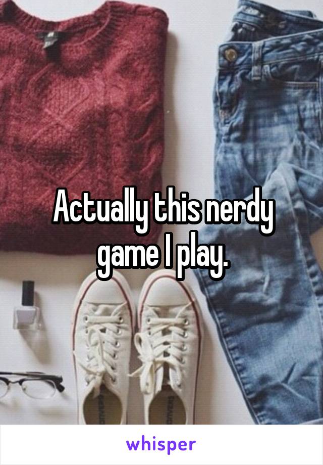 Actually this nerdy game I play.