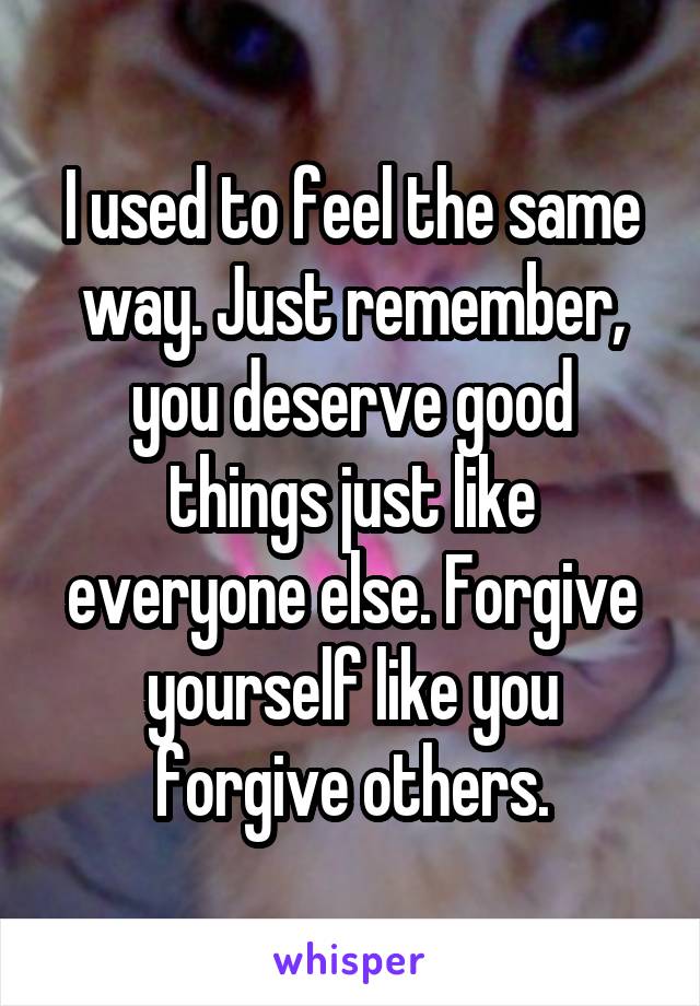 I used to feel the same way. Just remember, you deserve good things just like everyone else. Forgive yourself like you forgive others.