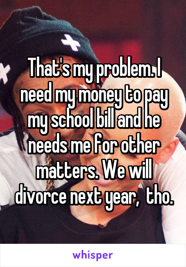 That's my problem. I need my money to pay my school bill and he needs me for other matters. We will divorce next year,  tho.