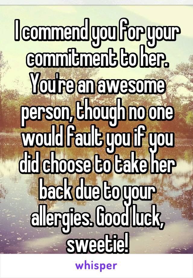 I commend you for your commitment to her. You're an awesome person, though no one would fault you if you did choose to take her back due to your allergies. Good luck, sweetie!