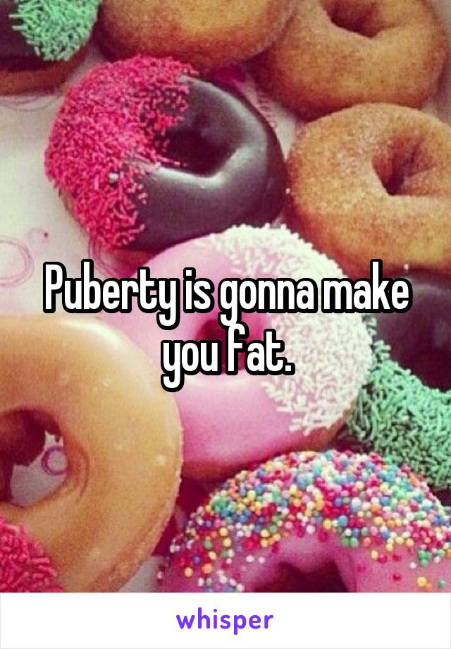 Puberty is gonna make you fat.