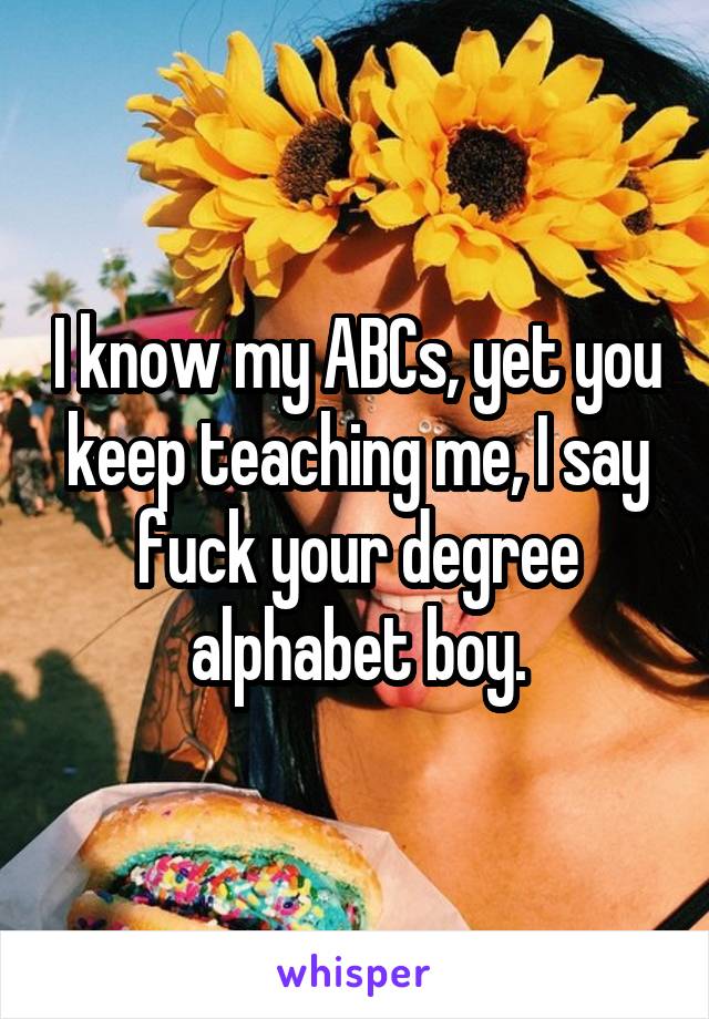 I know my ABCs, yet you keep teaching me, I say fuck your degree alphabet boy.