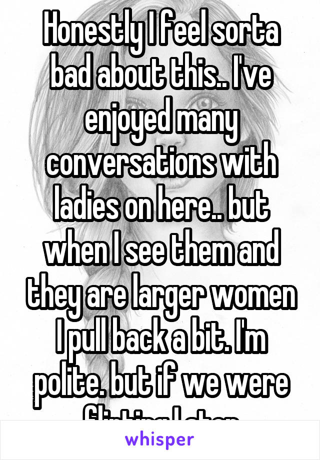 Honestly I feel sorta bad about this.. I've enjoyed many conversations with ladies on here.. but when I see them and they are larger women I pull back a bit. I'm polite. but if we were flirting I stop