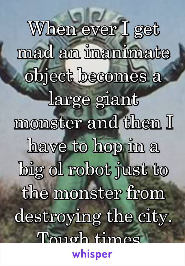 When ever I get mad an inanimate object becomes a large giant monster and then I have to hop in a big ol robot just to the monster from destroying the city. Tough times. 