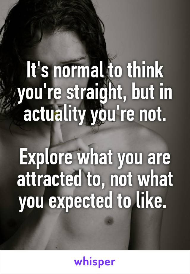 It's normal to think you're straight, but in actuality you're not.

Explore what you are attracted to, not what you expected to like. 