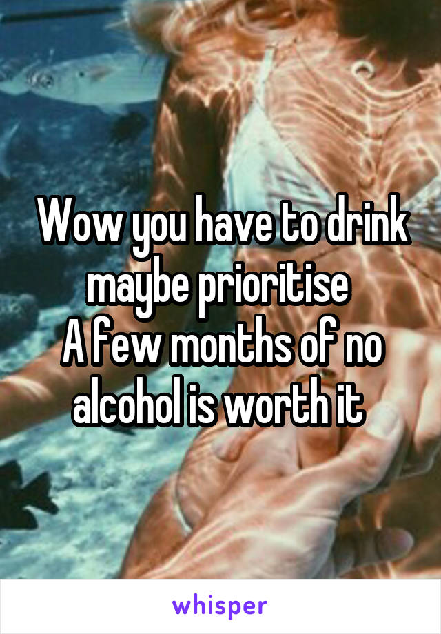 Wow you have to drink maybe prioritise 
A few months of no alcohol is worth it 