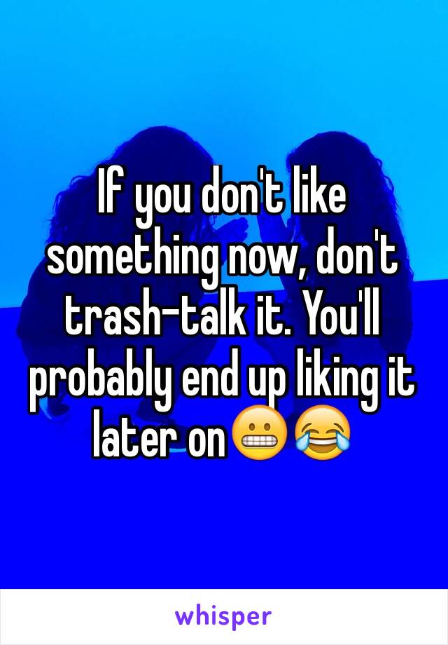 If you don't like something now, don't trash-talk it. You'll probably end up liking it later on😬😂