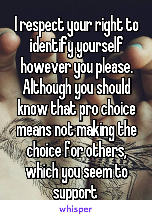 I respect your right to identify yourself however you please. Although you should know that pro choice means not making the choice for others, which you seem to support 