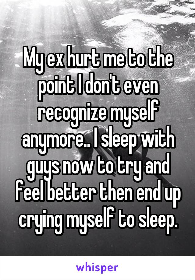 My ex hurt me to the point I don't even recognize myself anymore.. I sleep with guys now to try and feel better then end up crying myself to sleep.