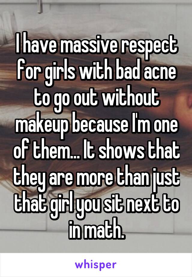 I have massive respect for girls with bad acne to go out without makeup because I'm one of them... It shows that they are more than just that girl you sit next to in math.