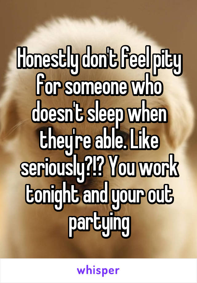 Honestly don't feel pity for someone who doesn't sleep when they're able. Like seriously?!? You work tonight and your out partying