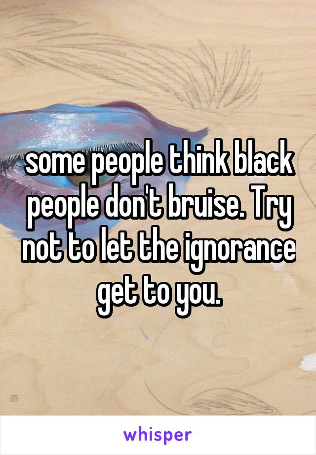 some people think black people don't bruise. Try not to let the ignorance get to you.