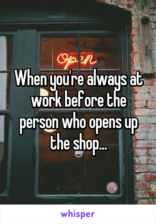 When you're always at work before the person who opens up the shop...