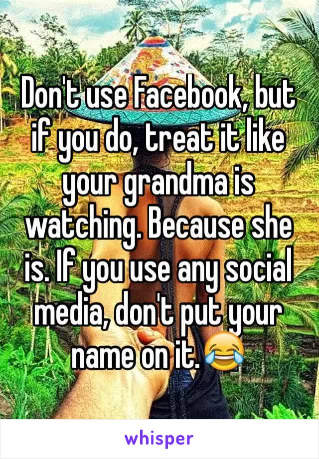 Don't use Facebook, but if you do, treat it like your grandma is watching. Because she is. If you use any social media, don't put your name on it.😂