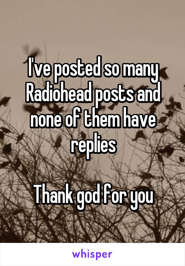 I've posted so many Radiohead posts and none of them have replies

Thank god for you