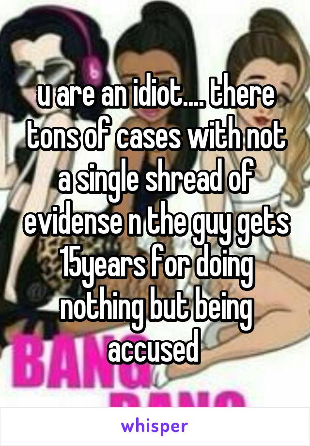 u are an idiot.... there tons of cases with not a single shread of evidense n the guy gets 15years for doing nothing but being accused 