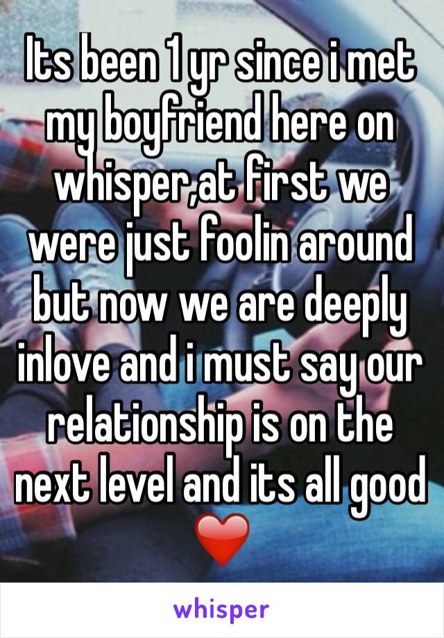 Its been 1 yr since i met my boyfriend here on whisper,at first we were just foolin around but now we are deeply inlove and i must say our relationship is on the next level and its all good ❤️