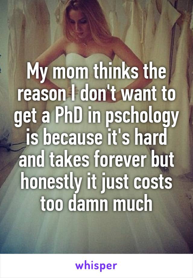 My mom thinks the reason I don't want to get a PhD in pschology is because it's hard and takes forever but honestly it just costs too damn much