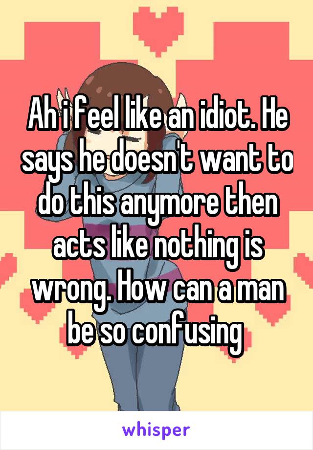 Ah i feel like an idiot. He says he doesn't want to do this anymore then acts like nothing is wrong. How can a man be so confusing 