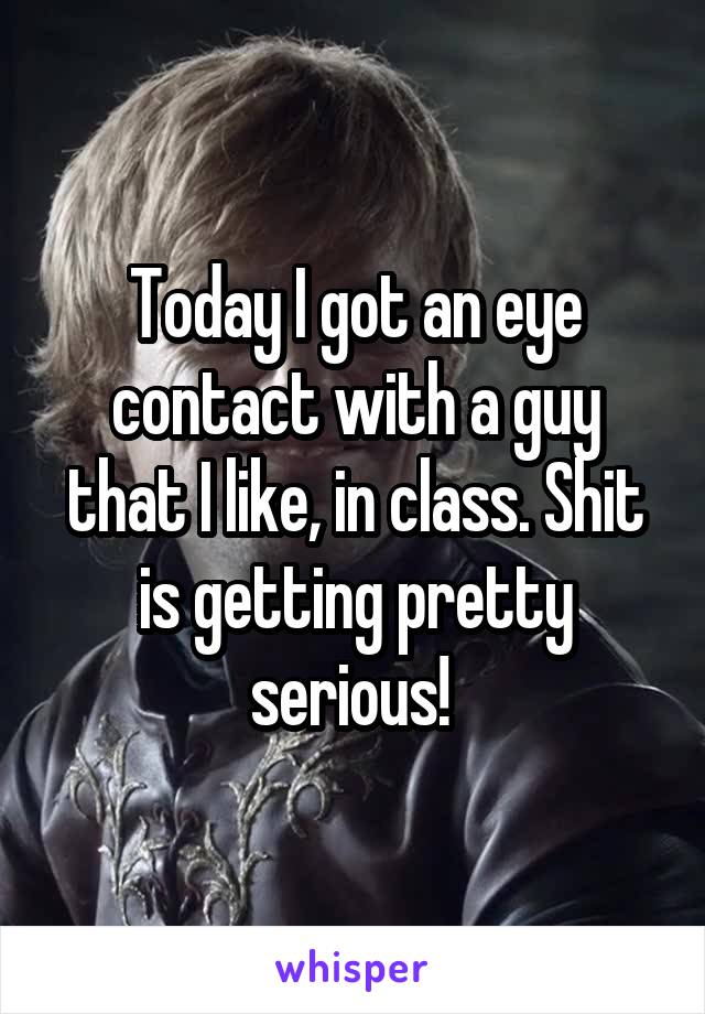 Today I got an eye contact with a guy that I like, in class. Shit is getting pretty serious! 