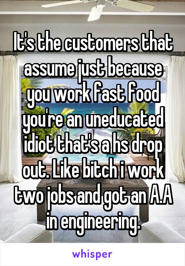 It's the customers that assume just because you work fast food you're an uneducated idiot that's a hs drop out. Like bitch i work two jobs and got an A.A in engineering.