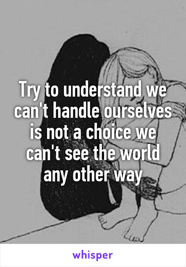 Try to understand we can't handle ourselves is not a choice we can't see the world any other way