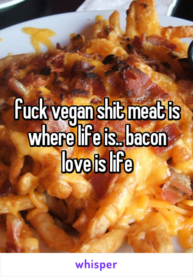 fuck vegan shit meat is where life is.. bacon love is life