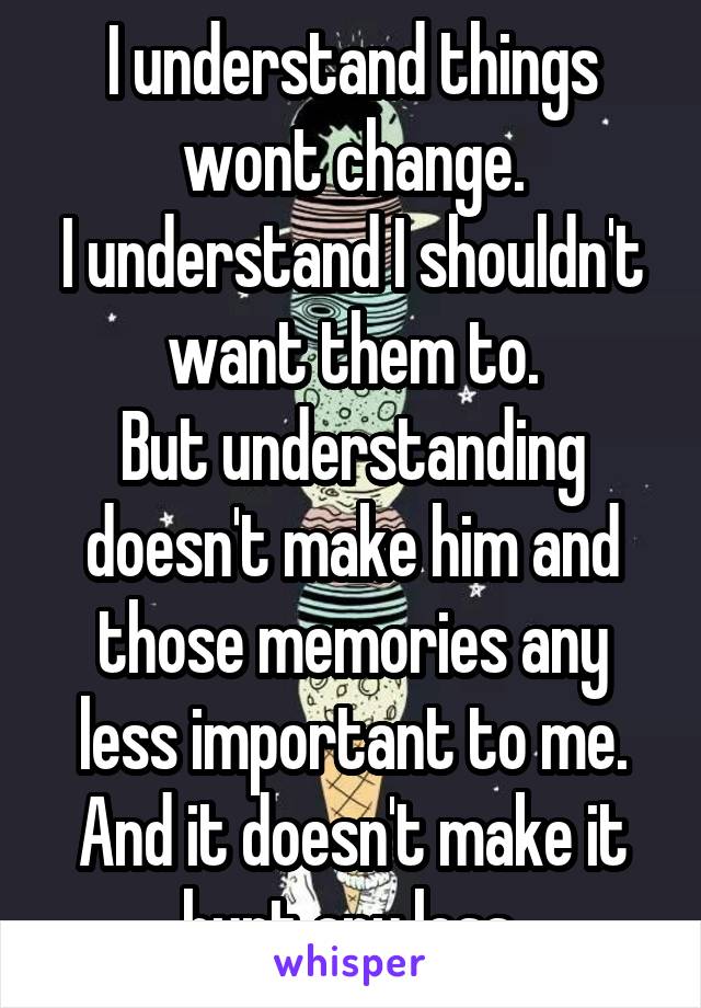 I understand things wont change.
I understand I shouldn't want them to.
But understanding doesn't make him and those memories any less important to me.
And it doesn't make it hurt any less.