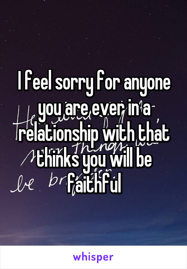 I feel sorry for anyone you are ever in a relationship with that thinks you will be faithful