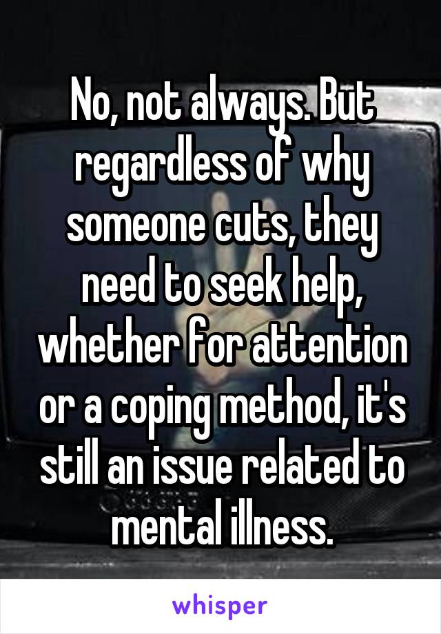 No, not always. But regardless of why someone cuts, they need to seek help, whether for attention or a coping method, it's still an issue related to mental illness.