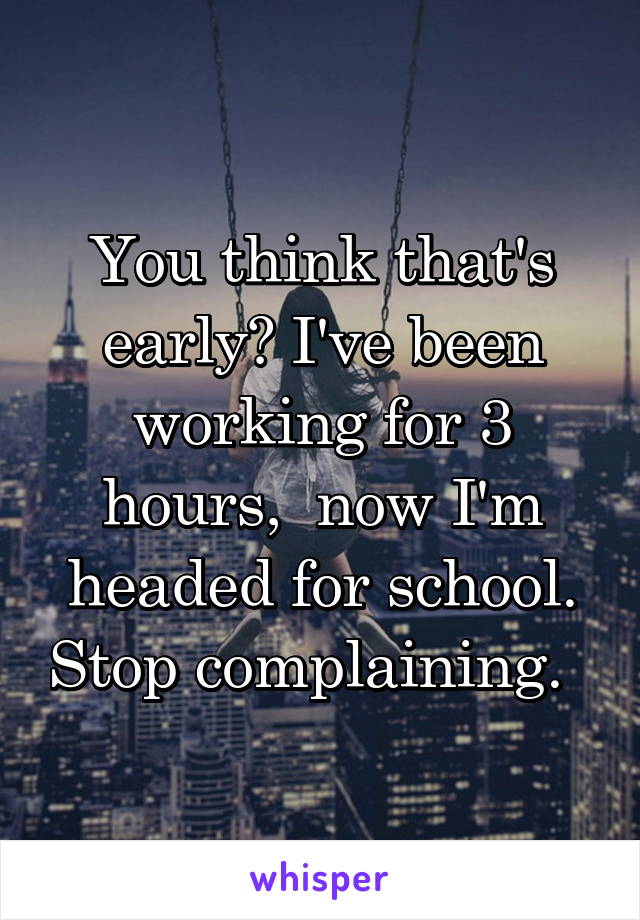 You think that's early? I've been working for 3 hours,  now I'm headed for school. Stop complaining.  