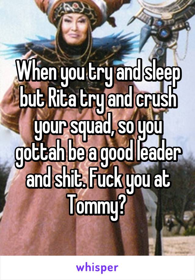 When you try and sleep but Rita try and crush your squad, so you gottah be a good leader and shit. Fuck you at Tommy? 