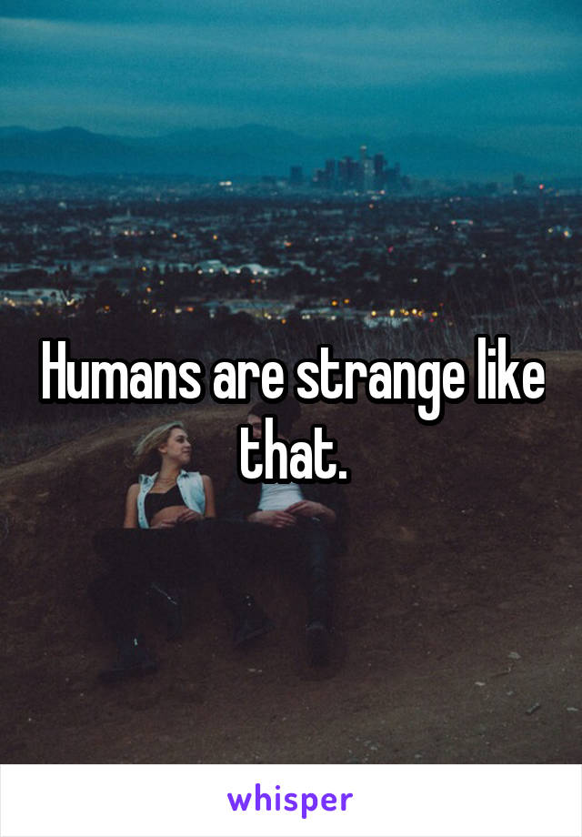 Humans are strange like that.