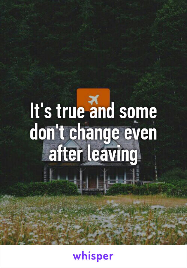 It's true and some don't change even after leaving
