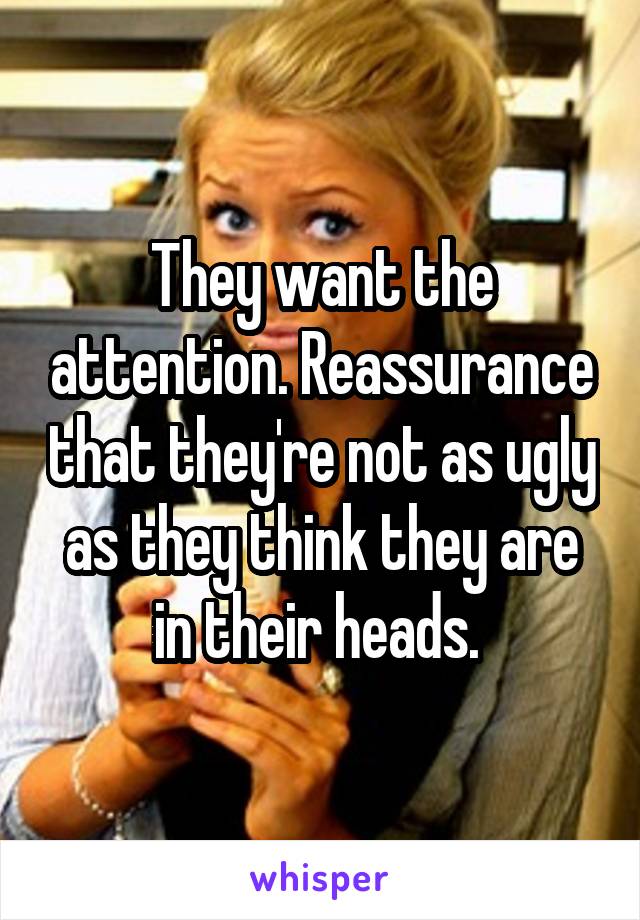 They want the attention. Reassurance that they're not as ugly as they think they are in their heads. 
