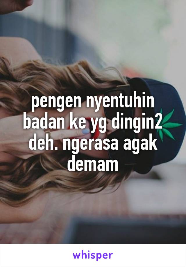 pengen nyentuhin badan ke yg dingin2 deh. ngerasa agak demam