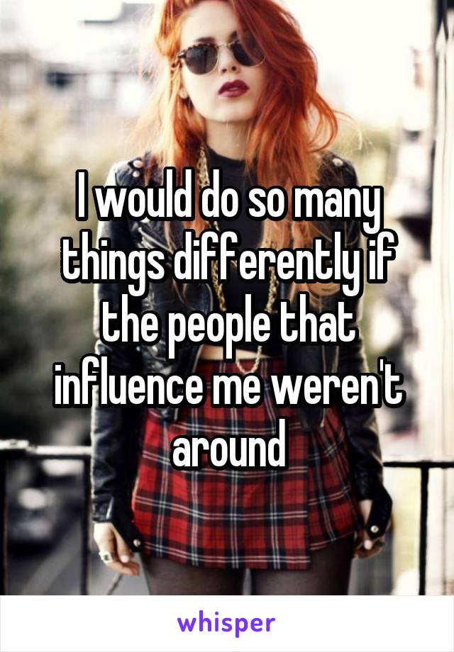 I would do so many things differently if the people that influence me weren't around