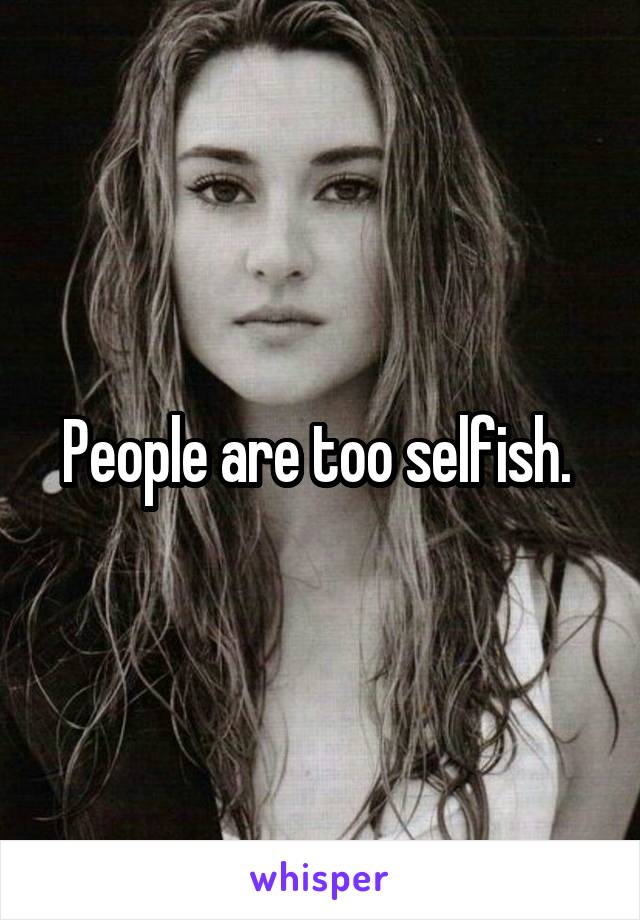 People are too selfish. 