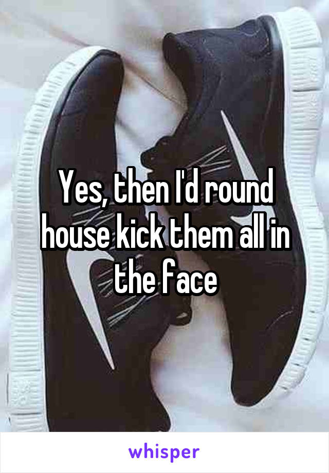 Yes, then I'd round house kick them all in the face