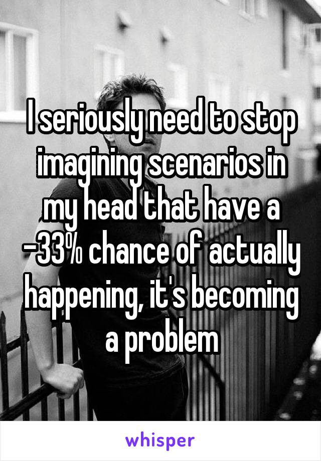 I seriously need to stop imagining scenarios in my head that have a -33% chance of actually happening, it's becoming a problem