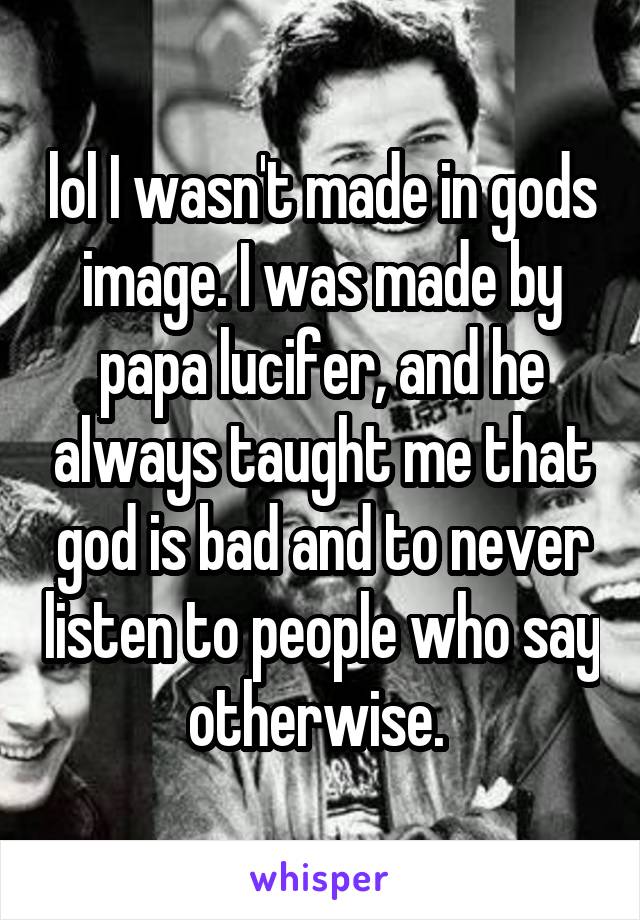 lol I wasn't made in gods image. I was made by papa lucifer, and he always taught me that god is bad and to never listen to people who say otherwise. 