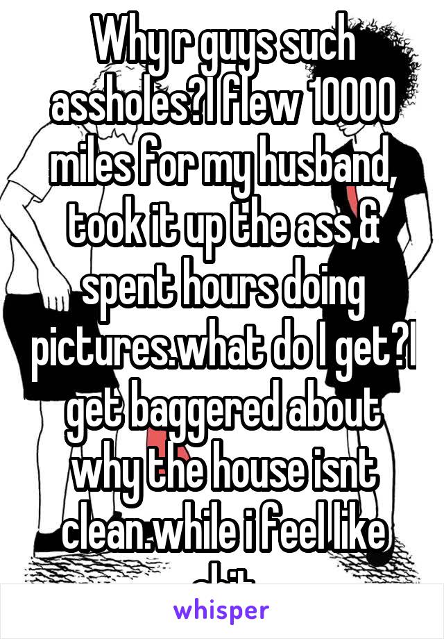 Why r guys such assholes?I flew 10000 miles for my husband, took it up the ass,& spent hours doing pictures.what do I get?I get baggered about why the house isnt clean.while i feel like shit