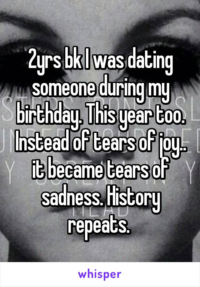 2yrs bk I was dating someone during my birthday. This year too. Instead of tears of joy.. it became tears of sadness. History repeats. 