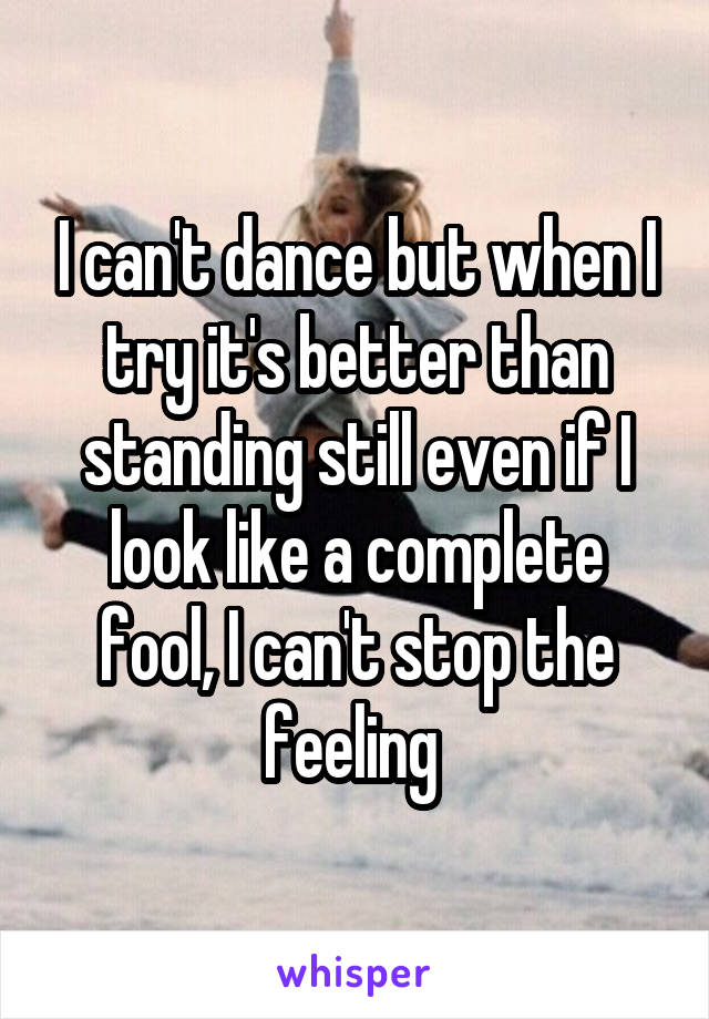 I can't dance but when I try it's better than standing still even if I look like a complete fool, I can't stop the feeling 