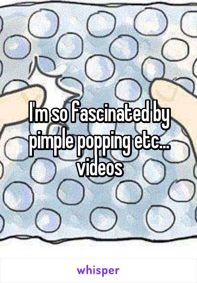 I'm so fascinated by pimple popping etc...
videos