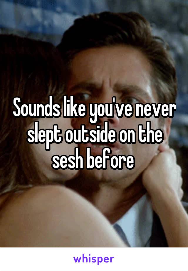 Sounds like you've never slept outside on the sesh before 