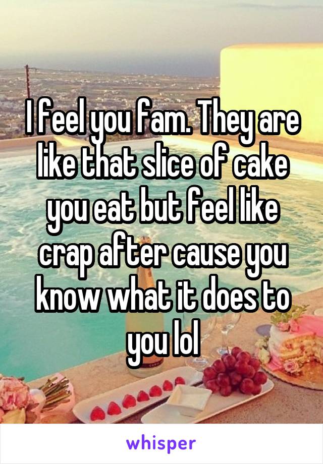 I feel you fam. They are like that slice of cake you eat but feel like crap after cause you know what it does to you lol