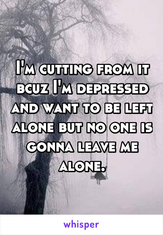 I'm cutting from it bcuz I'm depressed and want to be left alone but no one is gonna leave me alone.