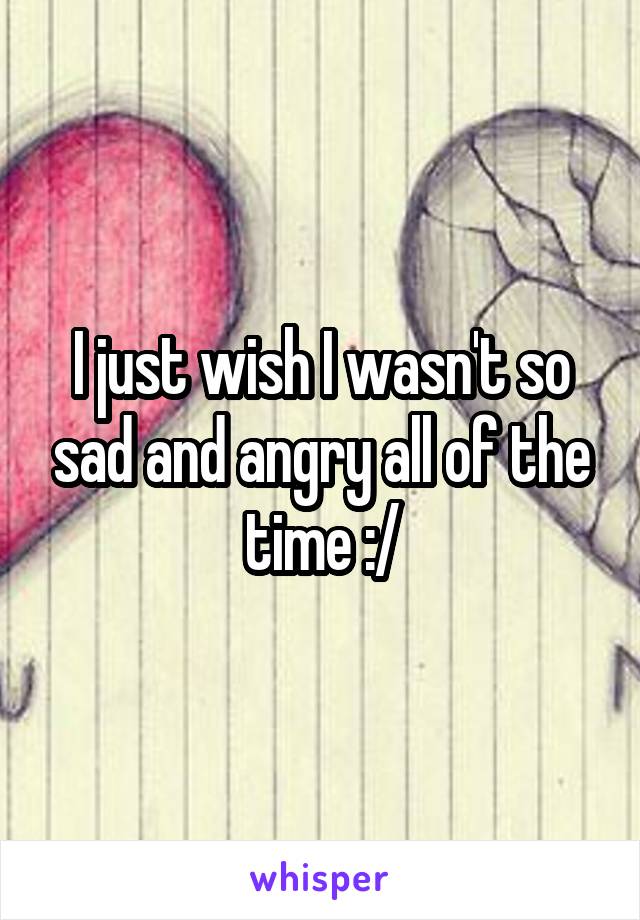 I just wish I wasn't so sad and angry all of the time :/